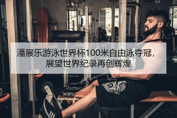 潘展乐游泳世界杯100米自由泳夺冠，展望世界纪录再创辉煌